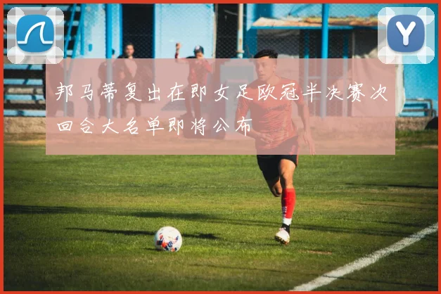 邦马蒂复出在即女足欧冠半决赛次回合大名单即将公布