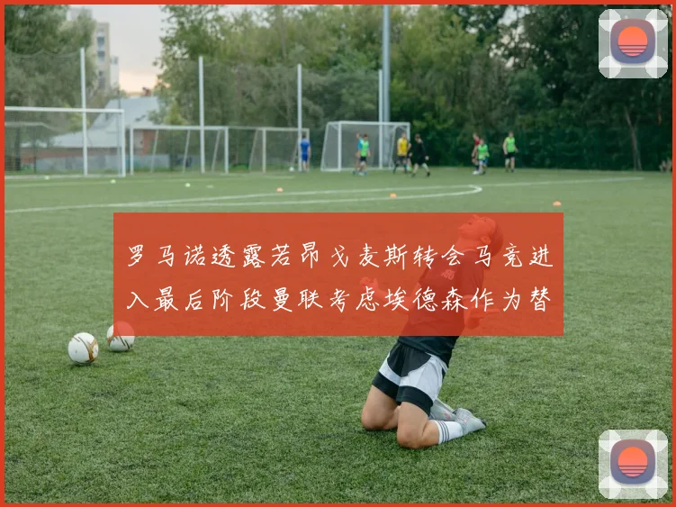 罗马诺透露若昂戈麦斯转会马竞进入最后阶段曼联考虑埃德森作为替代人选
