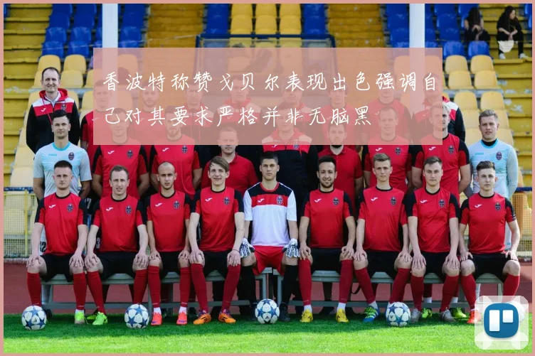香波特称赞戈贝尔表现出色强调自己对其要求严格并非无脑黑