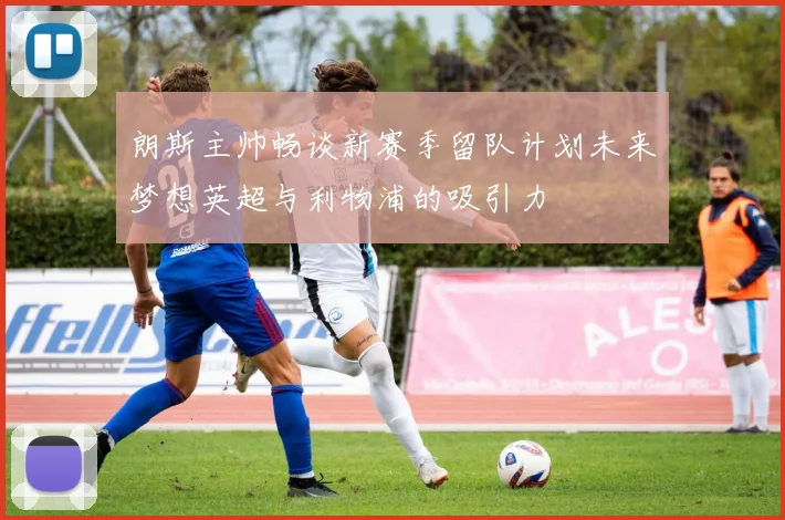 朗斯主帅畅谈新赛季留队计划未来梦想英超与利物浦的吸引力