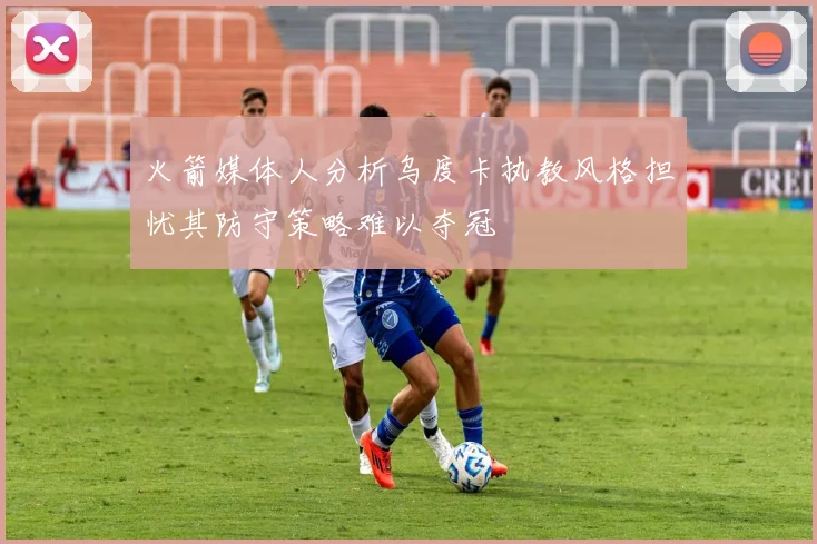 火箭媒体人分析乌度卡执教风格担忧其防守策略难以夺冠