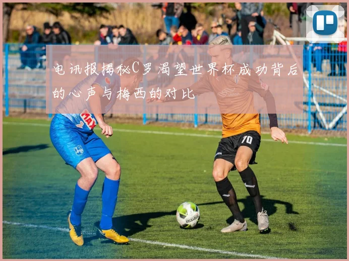 电讯报揭秘C罗渴望世界杯成功背后的心声与梅西的对比