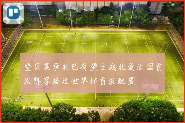 登贝莱萨利巴有望出战北爱法国首发阵容接近世界杯首发配置