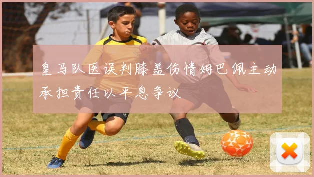 皇马队医误判膝盖伤情姆巴佩主动承担责任以平息争议