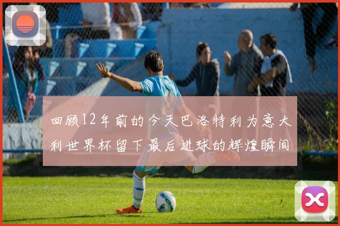 回顾12年前的今天巴洛特利为意大利世界杯留下最后进球的辉煌瞬间