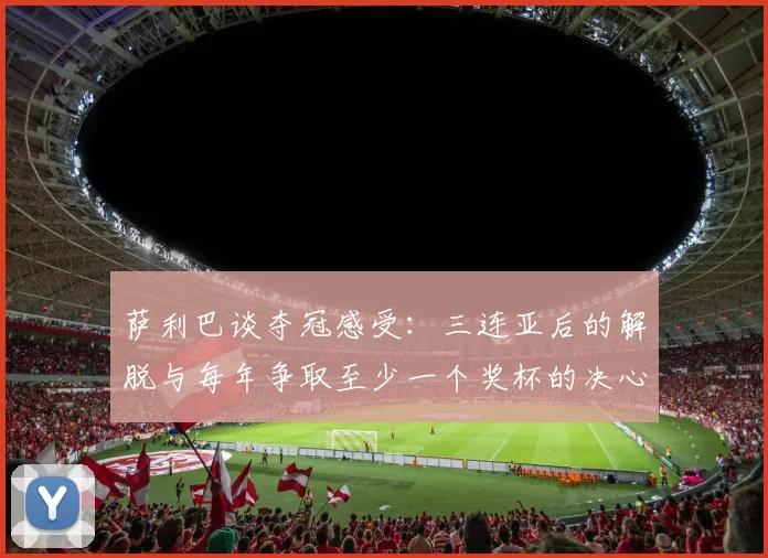 萨利巴谈夺冠感受：三连亚后的解脱与每年争取至少一个奖杯的决心