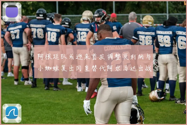 阿根廷队或迎来首发调整莫利纳与小蜘蛛复出冈皇替代阿尔马达出战