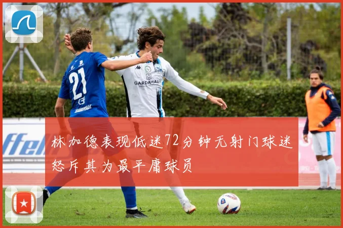 林加德表现低迷72分钟无射门球迷怒斥其为最平庸球员