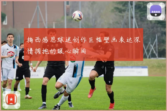 梅西感恩球迷创作巨幅壁画表达深情拥抱的暖心瞬间