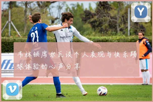 韦林顿席尔瓦谈个人表现与快乐踢球体验的心声分享