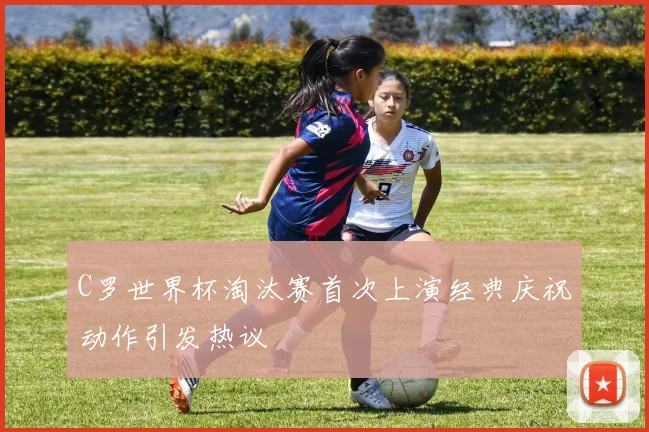 C罗世界杯淘汰赛首次上演经典庆祝动作引发热议
