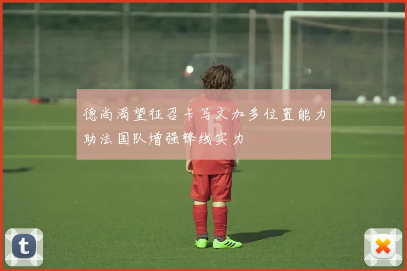 德尚渴望征召卡马文加多位置能力助法国队增强锋线实力