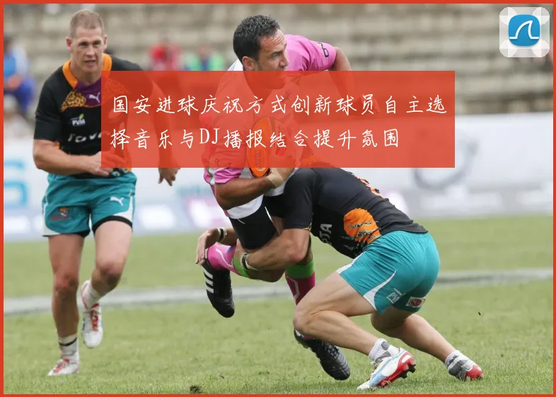 国安进球庆祝方式创新球员自主选择音乐与DJ播报结合提升氛围