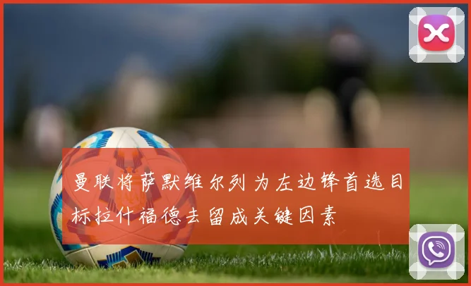 曼联将萨默维尔列为左边锋首选目标拉什福德去留成关键因素