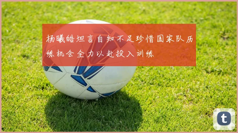 杨曦皓坦言自知不足珍惜国家队历练机会全力以赴投入训练