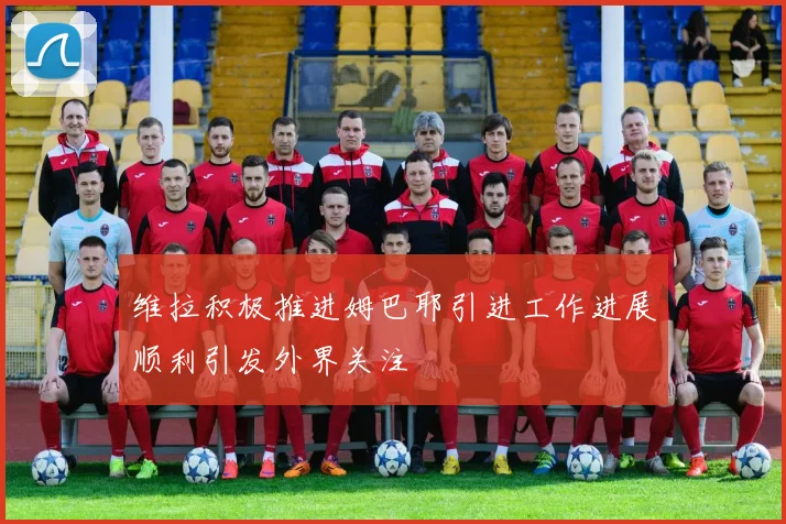 维拉积极推进姆巴耶引进工作进展顺利引发外界关注
