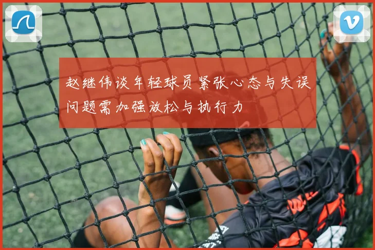 赵继伟谈年轻球员紧张心态与失误问题需加强放松与执行力