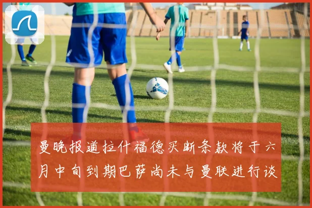 曼晚报道拉什福德买断条款将于六月中旬到期巴萨尚未与曼联进行谈判