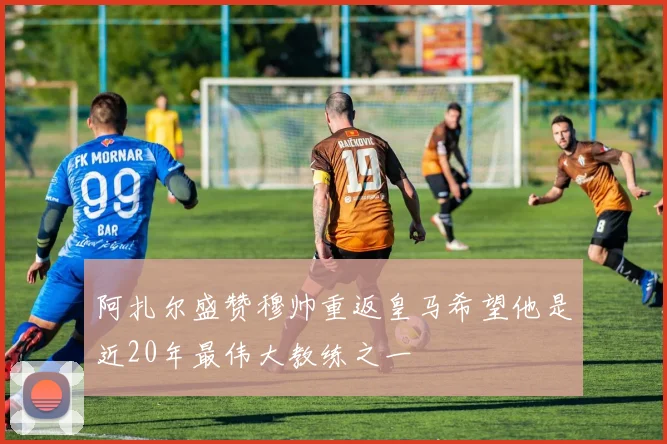 阿扎尔盛赞穆帅重返皇马希望他是近20年最伟大教练之一